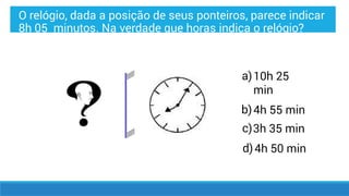 a)
b)
c)
d)
10h 25
min
4h 55 min
3h 35 min
4h 50 min
O relógio, dada a posição de seus ponteiros, parece indicar
8h 05 minutos. Na verdade que horas indica o relógio?
 