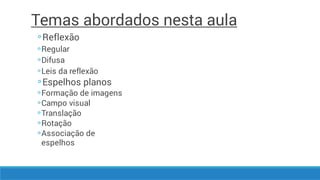 Temas abordados nesta aula
◦
◦
◦
◦
◦
◦
◦
◦
◦
◦
Reflexão
Regular
Difusa
Leis da reflexão
Espelhos planos
Formação de imagens
Campo visual
Translação
Rotação
Associação de
espelhos
 