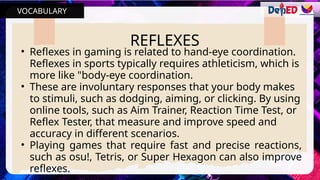 VOCABULARY
REFLEXES
• Reflexes in gaming is related to hand-eye coordination.
Reflexes in sports typically requires athleticism, which is
more like "body-eye coordination.
• These are involuntary responses that your body makes
to stimuli, such as dodging, aiming, or clicking. By using
online tools, such as Aim Trainer, Reaction Time Test, or
Reflex Tester, that measure and improve speed and
accuracy in different scenarios.
• Playing games that require fast and precise reactions,
such as osu!, Tetris, or Super Hexagon can also improve
reflexes.
 