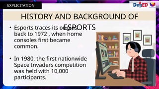 HISTORY AND BACKGROUND OF
ESPORTS
• Esports traces its origins
back to 1972 , when home
consoles first became
common.
• In 1980, the first nationwide
Space Invaders competition
was held with 10,000
participants.
EXPLICITATION
 