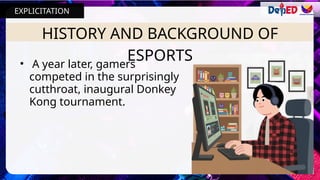 HISTORY AND BACKGROUND OF
ESPORTS
• A year later, gamers
competed in the surprisingly
cutthroat, inaugural Donkey
Kong tournament.
EXPLICITATION
 