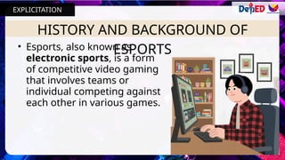 HISTORY AND BACKGROUND OF
ESPORTS
• Esports, also known as
electronic sports, is a form
of competitive video gaming
that involves teams or
individual competing against
each other in various games.
EXPLICITATION
 