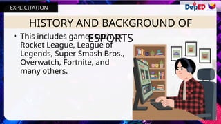 HISTORY AND BACKGROUND OF
ESPORTS
• This includes games such as
Rocket League, League of
Legends, Super Smash Bros.,
Overwatch, Fortnite, and
many others.
EXPLICITATION
 