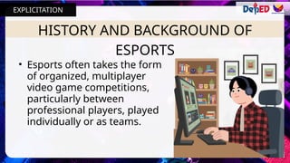 HISTORY AND BACKGROUND OF
ESPORTS
• Esports often takes the form
of organized, multiplayer
video game competitions,
particularly between
professional players, played
individually or as teams.
EXPLICITATION
 