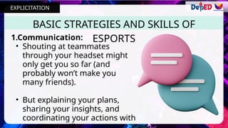 BASIC STRATEGIES AND SKILLS OF
ESPORTS
1.Communication:
• Shouting at teammates
through your headset might
only get you so far (and
probably won’t make you
many friends).
• But explaining your plans,
sharing your insights, and
coordinating your actions with
EXPLICITATION
 