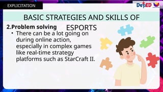 BASIC STRATEGIES AND SKILLS OF
ESPORTS
2.Problem solving
• There can be a lot going on
during online action,
especially in complex games
like real-time strategy
platforms such as StarCraft II.
EXPLICITATION
 