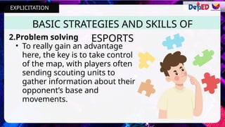BASIC STRATEGIES AND SKILLS OF
ESPORTS
2.Problem solving
• To really gain an advantage
here, the key is to take control
of the map, with players often
sending scouting units to
gather information about their
opponent’s base and
movements.
EXPLICITATION
 