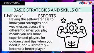 3.Self-belief
• Having the self-awareness to
know your strengths and
weaknesses across the
different games you play
means you ask more
experienced players for
guidance and tips when you
need it, and – ultimately –
become a better player
BASIC STRATEGIES AND SKILLS OF
ESPORTS
EXPLICITATION
 