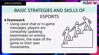 4.Teamwork
• Using voice chat or in-game
messages, players are
constantly updating
teammates on enemy
positions, the state of the
game or their own
movements.
BASIC STRATEGIES AND SKILLS OF
ESPORTS
EXPLICITATION
 