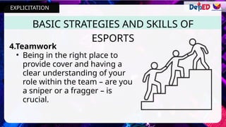 4.Teamwork
• Being in the right place to
provide cover and having a
clear understanding of your
role within the team – are you
a sniper or a fragger – is
crucial.
BASIC STRATEGIES AND SKILLS OF
ESPORTS
EXPLICITATION
 