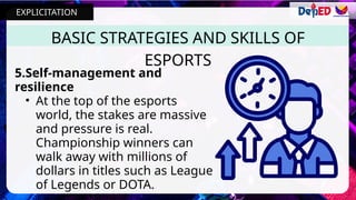 5.Self-management and
resilience
• At the top of the esports
world, the stakes are massive
and pressure is real.
Championship winners can
walk away with millions of
dollars in titles such as League
of Legends or DOTA.
BASIC STRATEGIES AND SKILLS OF
ESPORTS
EXPLICITATION
 