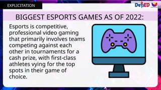 BIGGEST ESPORTS GAMES AS OF 2022:
Esports is competitive,
professional video gaming
that primarily involves teams
competing against each
other in tournaments for a
cash prize, with first-class
athletes vying for the top
spots in their game of
choice.
EXPLICITATION
 