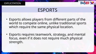 ESPORTS
• Esports allows players from different parts of the
world to compete online, unlike traditional sports
which require the same physical location.
• Esports requires teamwork, strategy, and mental
focus, even if it does not require much physical
strength.
EXPLICITATION
 