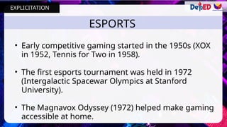 ESPORTS
• Early competitive gaming started in the 1950s (XOX
in 1952, Tennis for Two in 1958).
• The first esports tournament was held in 1972
(Intergalactic Spacewar Olympics at Stanford
University).
• The Magnavox Odyssey (1972) helped make gaming
accessible at home.
EXPLICITATION
 