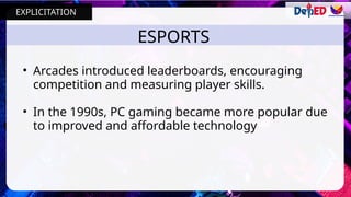 ESPORTS
• Arcades introduced leaderboards, encouraging
competition and measuring player skills.
• In the 1990s, PC gaming became more popular due
to improved and affordable technology
EXPLICITATION
 