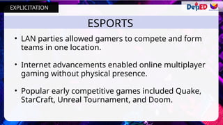 ESPORTS
• LAN parties allowed gamers to compete and form
teams in one location.
• Internet advancements enabled online multiplayer
gaming without physical presence.
• Popular early competitive games included Quake,
StarCraft, Unreal Tournament, and Doom.
EXPLICITATION
 