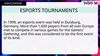 ESPORTS TOURNAMENTS
In 1999, an esports event was held in Duisburg,
Germany. More than 1,600 players from all over Europe
met to compete in various games for the Gamers’
Gathering, and this was considered to be the first event
of its kind.
EXPLICITATION
 