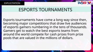 ESPORTS TOURNAMENTS
Esports tournaments have come a long way since then,
becoming major competitions that draw live audiences
of esports gamers numbering in the tens of thousands.
Gamers get to watch the best esports teams from
around the world compete for cash prizes from prize
pools that are valued in the millions of dollars.
EXPLICITATION
 
