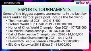 ESPORTS TOURNAMENTS
Some of the biggest esports tournaments in the last few
years ranked by total prize pool, include the following:
• The International 2021 - $40,018,400
• Fortnite World Cup Finals 2019 - $30,000,000
• Honor of Kings World Champion Cup 2021 - $7,728,000
• LoL World Championship 2018 - $6,450,000
• Call of Duty League Championship 2020 - $4,600,000
• PUBG Global Championship 2021 - $4,412,831
• Overwatch League Season 2 Playoffs - $3,500,000
• ESL One Katowice 2018 (Dota 2) - $1,000,000
EXPLICITATION
 