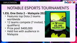 NOTABLE ESPORTS TOURNAMENTS
1.ESL One Dota 2 – Malaysia 2022
• Features top Dota 2 teams
worldwide
• 12 teams compete (7 invited, 5
qualifiers)
• Prize pool: $400,000
• Held live with audience in
Malaysia
EXPLICITATION
 