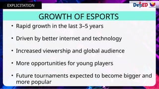 • Rapid growth in the last 3–5 years
• Driven by better internet and technology
• Increased viewership and global audience
• More opportunities for young players
• Future tournaments expected to become bigger and
more popular
GROWTH OF ESPORTS
EXPLICITATION
 