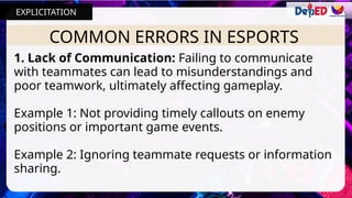 COMMON ERRORS IN ESPORTS
1. Lack of Communication: Failing to communicate
with teammates can lead to misunderstandings and
poor teamwork, ultimately affecting gameplay.
Example 1: Not providing timely callouts on enemy
positions or important game events.
Example 2: Ignoring teammate requests or information
sharing.
EXPLICITATION
 