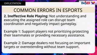 COMMON ERRORS IN ESPORTS
2. Ineffective Role Playing: Not understanding and
executing the assigned role can disrupt team
coordination and negatively impact gameplay.
Example 1: Support players not prioritizing protecting
their teammates or providing necessary assistance.
Example 2: Damage dealers not focusing on important
targets or overextending without team support.
EXPLICITATION
 