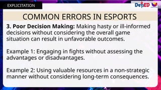 COMMON ERRORS IN ESPORTS
3. Poor Decision Making: Making hasty or ill-informed
decisions without considering the overall game
situation can result in unfavorable outcomes.
Example 1: Engaging in fights without assessing the
advantages or disadvantages.
Example 2: Using valuable resources in a non-strategic
manner without considering long-term consequences.
EXPLICITATION
 