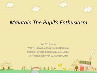 Maintain The Pupil’s Enthusiasm
By: 7th Group
Wahyu Cahyaningrum (23030150085)
Herlina Nur Rahmasari (23030150030)
Khoridatul Bahiyyah (23030150009)
 