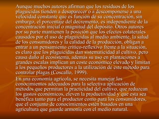 Aunque muchos autores afirman que los residuos de los plaguicidas tienden a desaparecer o a descomponerse a una velocidad constante que es función de su concentración, sin embargo, el porcentaje del decremento, es independiente de la concentración inicial o magnitud del depósito. Otros autores por su parte mantienen la posición que los efectos colaterales causados por el uso de plaguicidas al medio ambiente, la salud de los consumidores y la calidad de la producción, obligan a entrar a un pensamiento critico-reflexivo frente a la situación, es claro que los plaguicidas dan sistematicidad al cultivo, pero causa daño al ecosistema, además su uso en plantaciones a grandes escalas implican un coste económico elevado y limitan a los pequeños productores a la utilización de este método para controlar plagas (Coscallo, 1999). En una economía agrícola, se necesita manejar los conocimientos adecuados para la selectiva aplicación de métodos que permitan la practicidad del cultivo, que reduzcan los gastos económicos, eleven la productividad y que esta sea benéfica tanto para el productor como para los consumidores, que el conjunto de conocimientos estén basados en una agricultura que guarde armonía con el medio natural. 