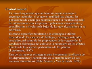 Control natural: Es raro el organismo que no tiene su propio enemigo o enemigos naturales, si es que en realidad hay alguno, las poblaciones de enemigos naturales tienen la facultad especial de interaccionar con sus presas o poblaciones hospedantes y estabilizarlas a niveles más bajos de los que alcanzarían sin su actividad. El efecto especifico resultante o la estrategia a utilizar dependerá de las especies de fitófago y enemigos naturales asociados, así como de las propiedades de la vegetación, la condición fisiológica del cultivo o la naturaleza de los efectos directos de las especies particulares de las plantas (Letourneau, 1987). Una de las mejores estrategias para incrementar la eficacia de los depredadores y parasitoídes es la manipulación de sus recursos alimenticios (Rabb Stinner y Van de Bosh, 1976) 