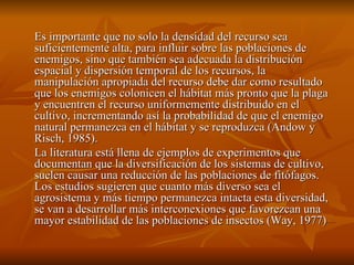 Es importante que no solo la densidad del recurso sea suficientemente alta, para influir sobre las poblaciones de enemigos, sino que también sea adecuada la distribución espacial y dispersión temporal de los recursos, la manipulación apropiada del recurso debe dar como resultado que los enemigos colonicen el hábitat más pronto que la plaga y encuentren el recurso uniformemente distribuido en el cultivo, incrementando así la probabilidad de que el enemigo natural permanezca en el hábitat y se reproduzca (Andow y Risch, 1985). La literatura está llena de ejemplos de experimentos que documentan que la diversificación de los sistemas de cultivo, suelen causar una reducción de las poblaciones de fitófagos. Los estudios sugieren que cuanto más diverso sea el agrosistema y más tiempo permanezca intacta esta diversidad, se van a desarrollar más interconexiones que favorezcan una mayor estabilidad de las poblaciones de insectos (Way, 1977) 