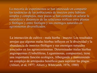 La mayoría de experimentos se han interesado en compartir las tendencias de las poblaciones de insectos entre hábitats simples y complejos, muy pocos se han centrado en aclarar la naturaleza y dinámicas de las relaciones tróficas entre plantas y fitófagos y entre fitófagos y sus enemigos naturales en agrosistemas diversificados. La interacción de cultivo - mala hierba - insecto: Los resultados arrojan que algunas malas hierbas influyen en la diversidad y la abundancia de insectos fitófagos y sus enemigos naturales asociados en los agroecosistemas. Determinadas malas hierbas angiospermas (Umbelíferas, Leguminosas, compuestas), tiene una importante función ecológica, Albergando y manteniendo un complejo de artrópodos benéficos para suprimir las plagas (Altieri, et al, 1977; Altieri y Whitcumb, 1976, 1980) 