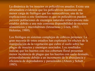 La dinámica de los insectos en policultivos anuales: Existe una abrumadora evidencia que los policultivos mantienen una menor carga de fitófagos que los monocultivos; una de las explicaciones a este fenómeno es que en policultivos pueden persistir poblaciones de enemigos naturales relativamente más estables debido a una más continua disponibilidad de recursos alimenticios y microhábitats (letourneau y Ltien, 1983; Helenius, 1989). Los fitófagos en sistemas complejos de cultivos perennes: La gran mayoría de estos estadios han explorado los efectos de la manipulación de la vegetación que cubre el suelo sobre las plagas de insectos y enemigos asociados. Los resultados indican que los huertos con rica cobertura floral presentan menor incidencia de plagas que los huertos con suelo desnudo, primordialmente debido a un incremento de la abundancia y eficiencia de depredadores y parasitoides (Alteen y Schidt , 1985). 