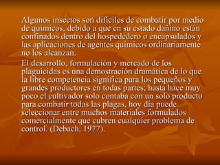 Algunos insectos son difíciles de combatir por medio de químicos, debido a que en su estado dañino están confinados dentro del hospededero o encapsulados y las aplicaciones de agentes químicos ordinariamente no los alcanzan. El desarrollo, formulación y mercado de los plaguicidas es una demostración dramática de lo que la libre competencia significa para los pequeños y grandes productores en todas partes; hasta hace muy poco el cultivador solo contaba con un solo producto para combatir todas las plagas, hoy día puede seleccionar entre muchos materiales formulados comercialmente que cubren cualquier problema de control. (Debach, 1977). 