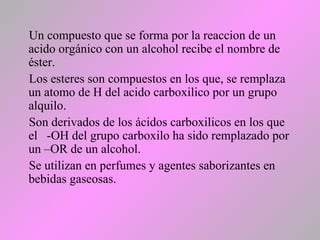 Un compuesto que se forma por la reaccion de un
acido orgánico con un alcohol recibe el nombre de
éster.
Los esteres son compuestos en los que, se remplaza
un atomo de H del acido carboxilico por un grupo
alquilo.
Son derivados de los ácidos carboxilicos en los que
el -OH del grupo carboxilo ha sido remplazado por
un –OR de un alcohol.
Se utilizan en perfumes y agentes saborizantes en
bebidas gaseosas.
 