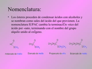 Nomenclatura:
• Los ésteres proceden de condensar ácidos con alcoholes y
se nombran como sales del ácido del que provienen. La
nomenclatura IUPAC cambia la terminación -oico del
ácido por -oato, terminando con el nombre del grupo
alquilo unido al oxígeno.
 