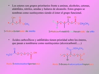 • Los esteres son grupos prioritarios frente a aminas, alcoholes, cetonas,
aldehídos, nitrilos, amidas y haluros de alcanoilo. Estos grupos se
nombran como sustituyentes siendo el éster el grupo funcional.
• Ácidos carboxílicos y anhídridos tienen prioridad sobre los ésteres,
que pasan a nombrarse como sustituyentes (alcoxicarbonil......)
 