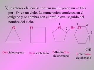 3)Los éteres cíclicos se forman sustituyendo un –CH2-
por –O- en un ciclo. La numeracion comienza en el
oxigeno y se nombra con el prefijo oxa, seguido del
nombre del ciclo.
O O O Br O
Oxaciclopropano Oxaciclobutano
1
2
1 2
3
CH3
2-Bromooxa-
ciclopentano
3-metiloxa-
ciclohexano
 