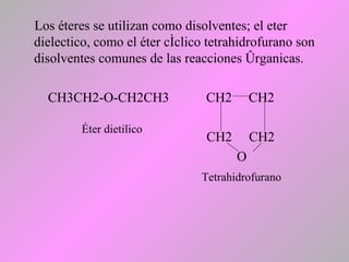 Los éteres se utilizan como disolventes; el eter
dielectico, como el éter cíclico tetrahidrofurano son
disolventes comunes de las reacciones órganicas.
CH3CH2-O-CH2CH3 CH2 CH2
CH2 CH2
O
Éter dietilico
Tetrahidrofurano
 