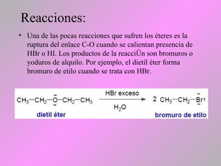 Reacciones:
• Una de las pocas reacciones que sufren los éteres es la
ruptura del enlace C-O cuando se calientan presencia de
HBr o HI. Los productos de la reacción son bromuros o
yoduros de alquilo. Por ejemplo, el dietil éter forma
bromuro de etilo cuando se trata con HBr.
 