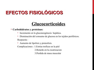 EFECTOS FISIOLÓGICOSEFECTOS FISIOLÓGICOS
Glucocorticoides
• Carbohidratos y proteínas:
• Incremento en la gluconeogénesis hepática.
• Disminución del consumo de glucosa en los tejidos periféricos.
Respuesta :
• Aumento de lipolisis y proteolisis.
Complicaciones : 1.Estrias troficas en la piel
2.Retardo en la cicatrizacion
3.Perdida de masa muscular
 