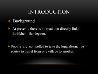 INTRODUCTION
A. Background
 At present , there is no road that directly links
Badikhel - Bandegaun.
 People are compelled to take the long alternative
routes to travel from one village to another.
 