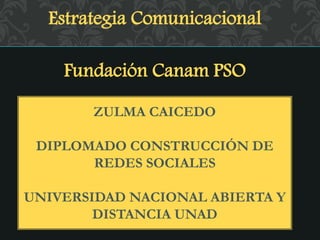 Estrategia Comunicacional
Fundación Canam PSO
ZULMA CAICEDO
DIPLOMADO CONSTRUCCIÓN DE
REDES SOCIALES
UNIVERSIDAD NACIONAL ABIERTA Y
DISTANCIA UNAD
 