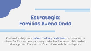 Estrategia:
Familias Buena Onda
Contenidos dirigidos a padres, madres y cuidadores, con enfoque de
alianza familia - escuela, para apoyar a las familias en su rol de cuidado,
crianza, protección y educación en el marco de la contingencia.
 