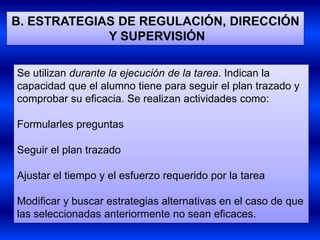 B. ESTRATEGIAS DE REGULACIÓN, DIRECCIÓN
             Y SUPERVISIÓN

Se utilizan durante la ejecución de la tarea. Indican la
capacidad que el alumno tiene para seguir el plan trazado y
comprobar su eficacia. Se realizan actividades como:

Formularles preguntas

Seguir el plan trazado

Ajustar el tiempo y el esfuerzo requerido por la tarea

Modificar y buscar estrategias alternativas en el caso de que
las seleccionadas anteriormente no sean eficaces.
 