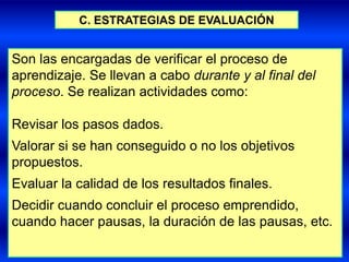 C. ESTRATEGIAS DE EVALUACIÓN


Son las encargadas de verificar el proceso de
aprendizaje. Se llevan a cabo durante y al final del
proceso. Se realizan actividades como:

Revisar los pasos dados.
Valorar si se han conseguido o no los objetivos
propuestos.
Evaluar la calidad de los resultados finales.
Decidir cuando concluir el proceso emprendido,
cuando hacer pausas, la duración de las pausas, etc.
 