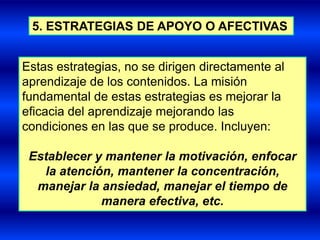 5. ESTRATEGIAS DE APOYO O AFECTIVAS


Estas estrategias, no se dirigen directamente al
aprendizaje de los contenidos. La misión
fundamental de estas estrategias es mejorar la
eficacia del aprendizaje mejorando las
condiciones en las que se produce. Incluyen:

 Establecer y mantener la motivación, enfocar
   la atención, mantener la concentración,
  manejar la ansiedad, manejar el tiempo de
             manera efectiva, etc.
 