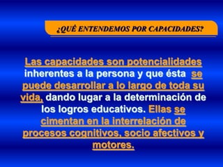 ¿QUÉ ENTENDEMOS POR CAPACIDADES?



 Las capacidades son potencialidades
 inherentes a la persona y que ésta se
puede desarrollar a lo largo de toda su
vida, dando lugar a la determinación de
    los logros educativos. Ellas se
    cimentan en la interrelación de
procesos cognitivos, socio afectivos y
                motores.
 
