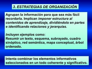 3. ESTRATEGIAS DE ORGANIZACIÓN

Agrupan la información para que sea más fácil
recordarla. Implican imponer estructura al
contenidos de aprendizaje, dividiéndolo en partes
e identificando relaciones y jerarquías.

Incluyen ejemplos como:
Resumir un texto, esquema, subrayado, cuadro
sinóptico, red semántica, mapa conceptual, árbol
ordenado.


Intenta combinar los elementos informativos
seleccionados en un todo coherente y significativo.
 